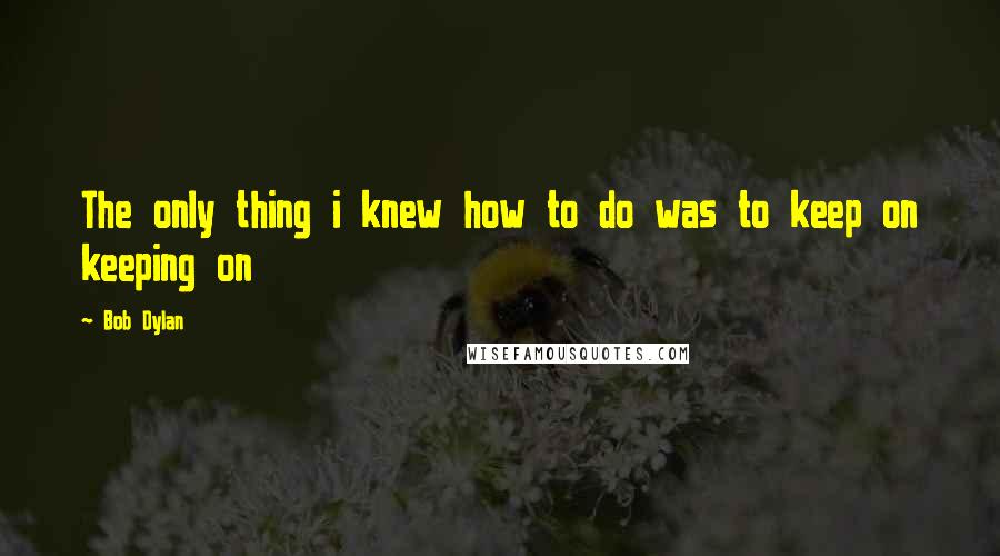 Bob Dylan Quotes: The only thing i knew how to do was to keep on keeping on