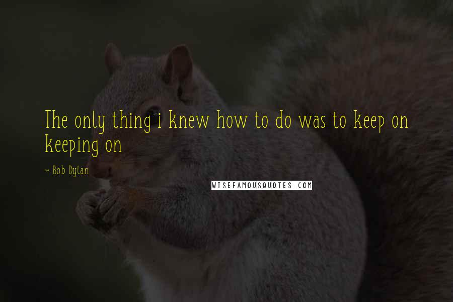 Bob Dylan Quotes: The only thing i knew how to do was to keep on keeping on