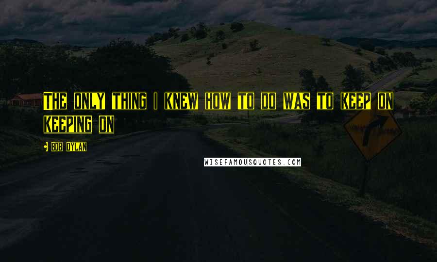 Bob Dylan Quotes: The only thing i knew how to do was to keep on keeping on