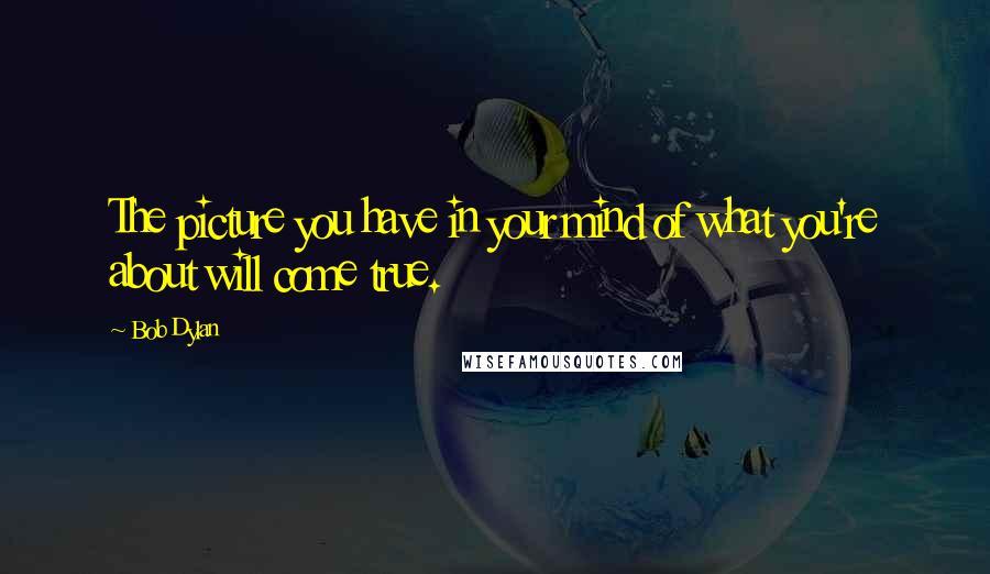 Bob Dylan Quotes: The picture you have in your mind of what you're about will come true.