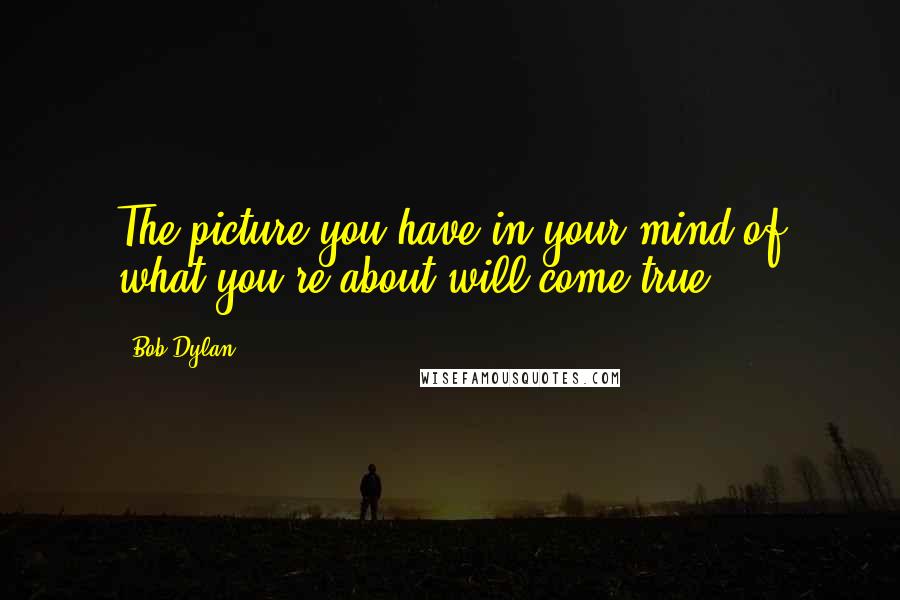 Bob Dylan Quotes: The picture you have in your mind of what you're about will come true.