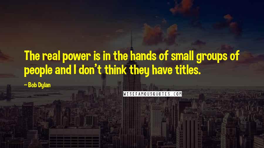 Bob Dylan Quotes: The real power is in the hands of small groups of people and I don't think they have titles.