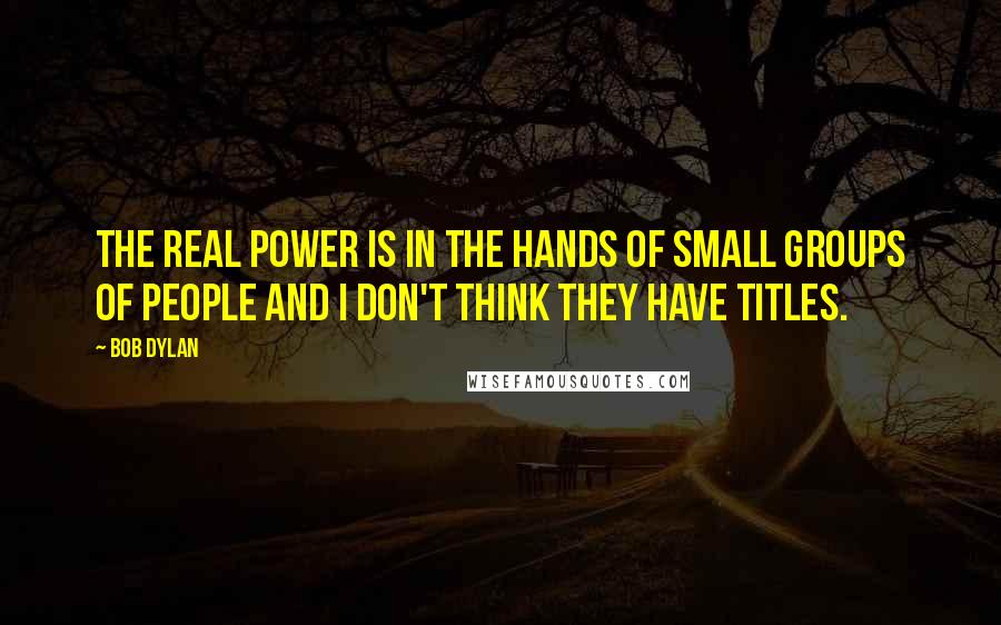 Bob Dylan Quotes: The real power is in the hands of small groups of people and I don't think they have titles.