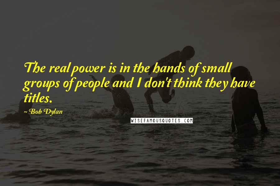 Bob Dylan Quotes: The real power is in the hands of small groups of people and I don't think they have titles.