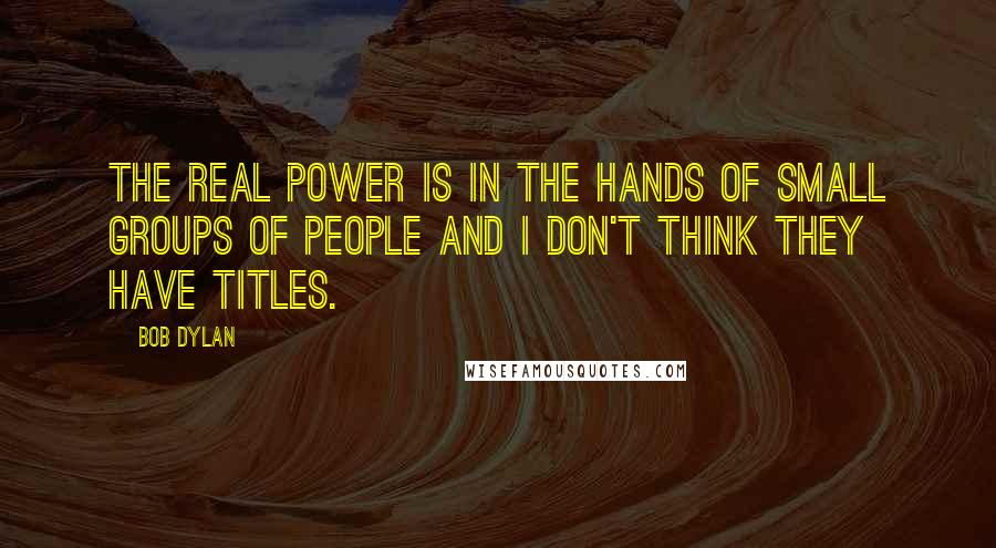 Bob Dylan Quotes: The real power is in the hands of small groups of people and I don't think they have titles.