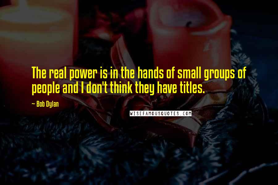 Bob Dylan Quotes: The real power is in the hands of small groups of people and I don't think they have titles.