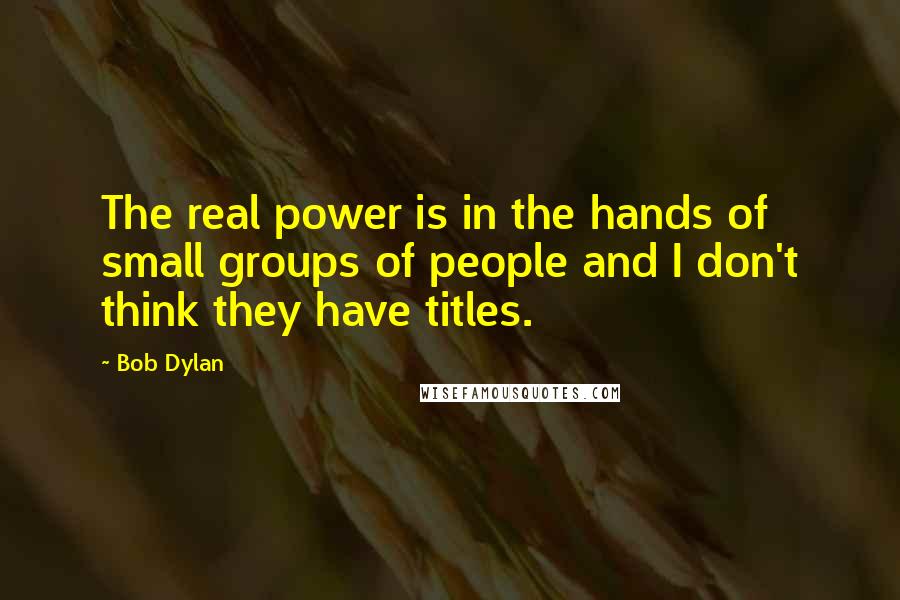 Bob Dylan Quotes: The real power is in the hands of small groups of people and I don't think they have titles.