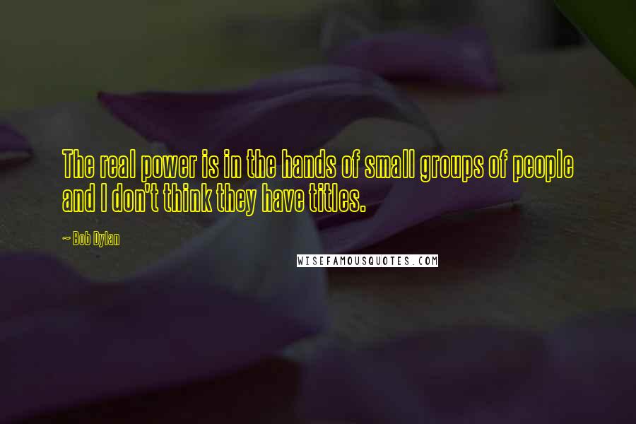 Bob Dylan Quotes: The real power is in the hands of small groups of people and I don't think they have titles.