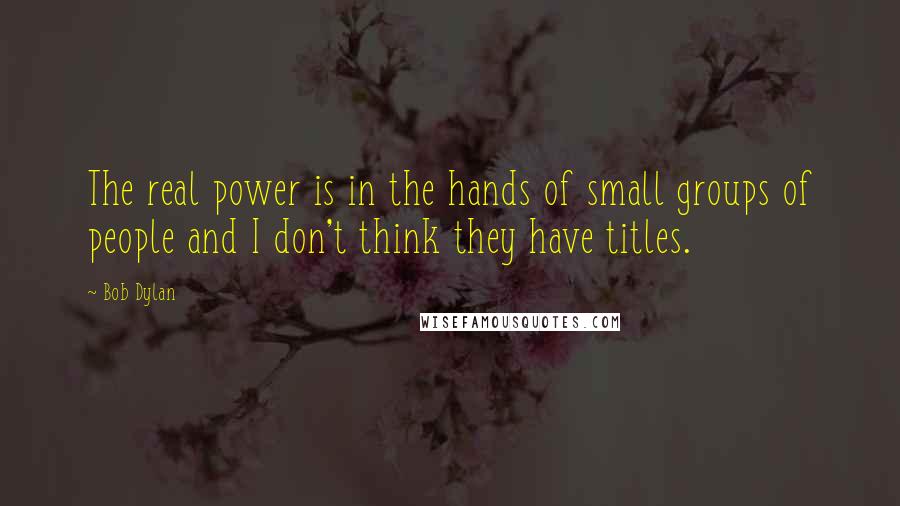 Bob Dylan Quotes: The real power is in the hands of small groups of people and I don't think they have titles.