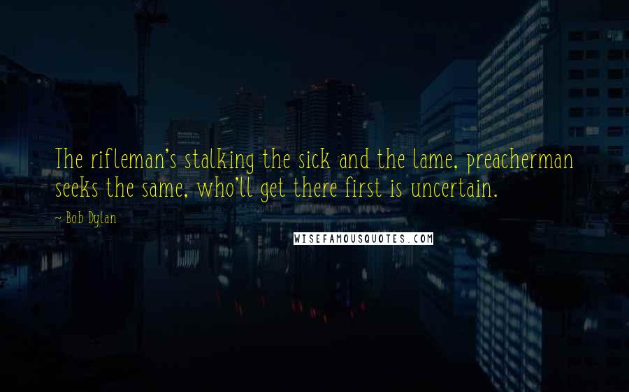 Bob Dylan Quotes: The rifleman's stalking the sick and the lame, preacherman seeks the same, who'll get there first is uncertain.