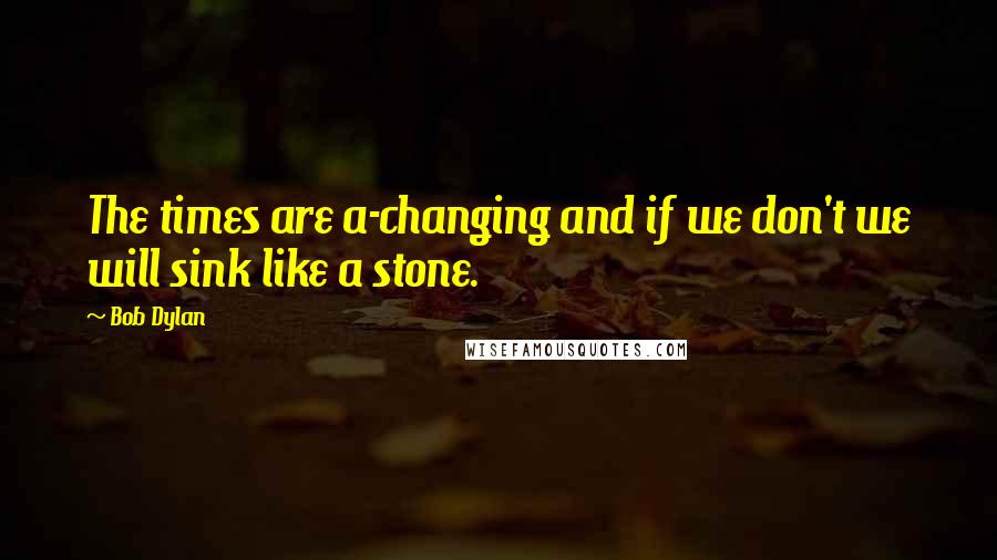 Bob Dylan Quotes: The times are a-changing and if we don't we will sink like a stone.