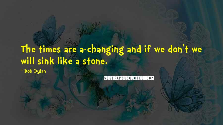 Bob Dylan Quotes: The times are a-changing and if we don't we will sink like a stone.