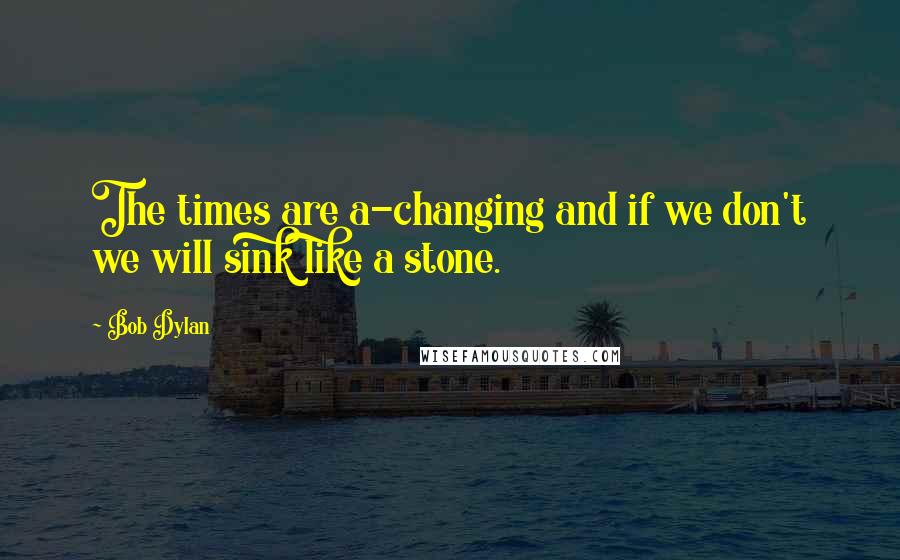 Bob Dylan Quotes: The times are a-changing and if we don't we will sink like a stone.