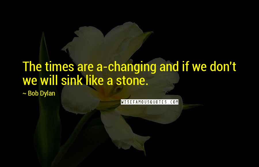 Bob Dylan Quotes: The times are a-changing and if we don't we will sink like a stone.