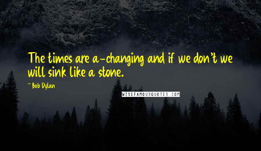 Bob Dylan Quotes: The times are a-changing and if we don't we will sink like a stone.