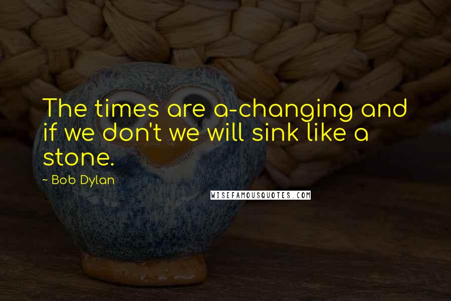 Bob Dylan Quotes: The times are a-changing and if we don't we will sink like a stone.