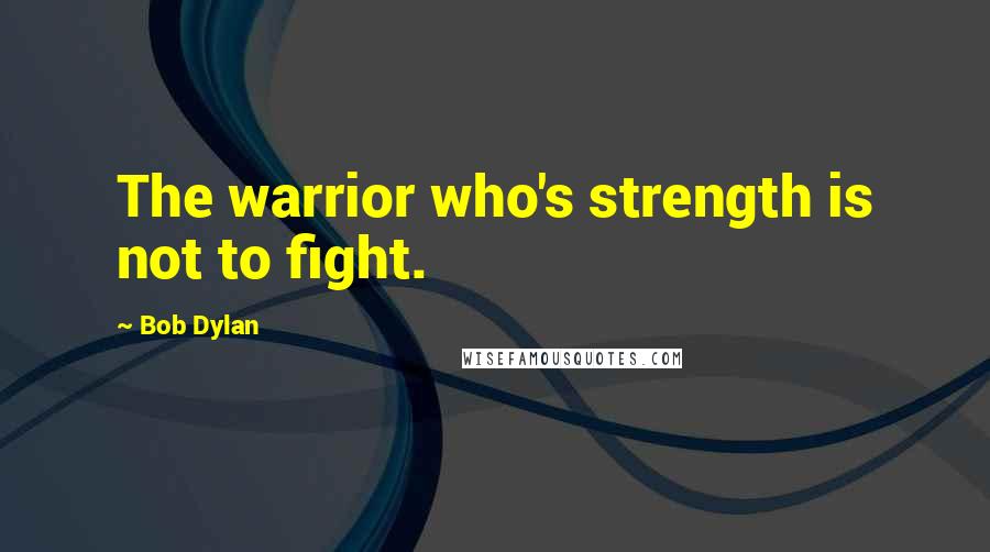 Bob Dylan Quotes: The warrior who's strength is not to fight.