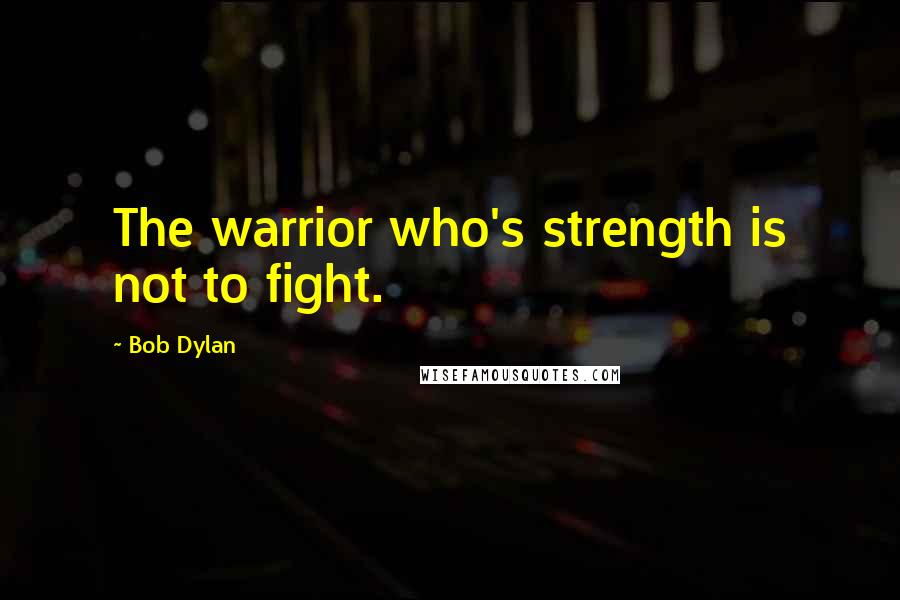 Bob Dylan Quotes: The warrior who's strength is not to fight.