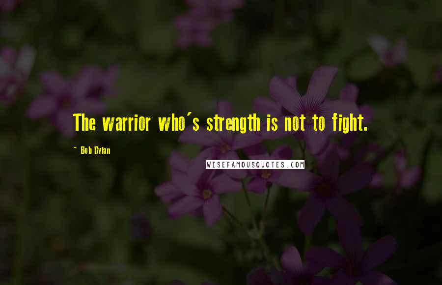 Bob Dylan Quotes: The warrior who's strength is not to fight.