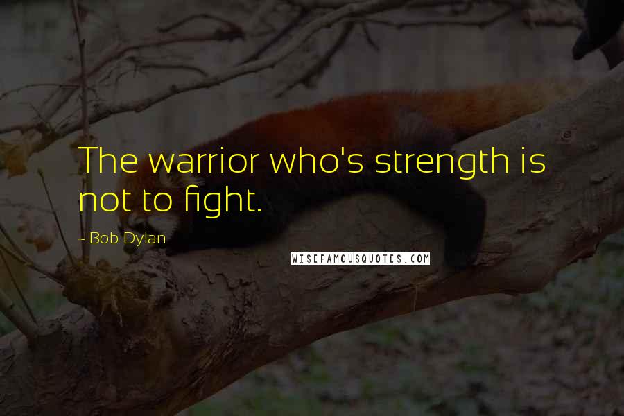 Bob Dylan Quotes: The warrior who's strength is not to fight.