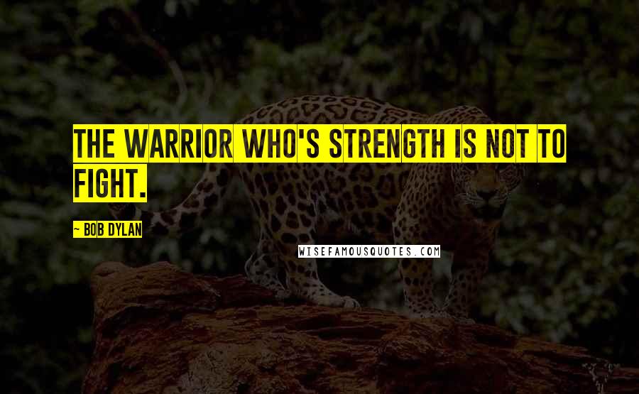 Bob Dylan Quotes: The warrior who's strength is not to fight.