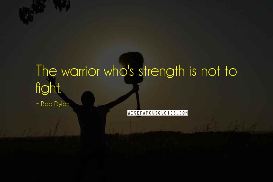 Bob Dylan Quotes: The warrior who's strength is not to fight.