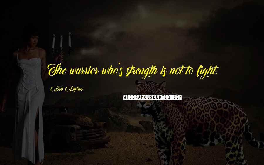 Bob Dylan Quotes: The warrior who's strength is not to fight.