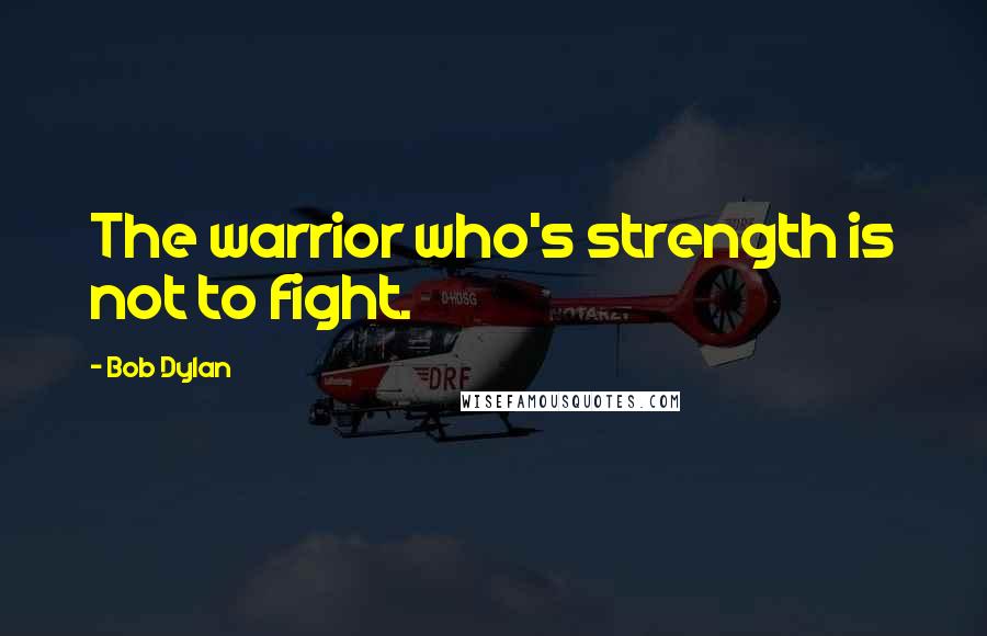 Bob Dylan Quotes: The warrior who's strength is not to fight.