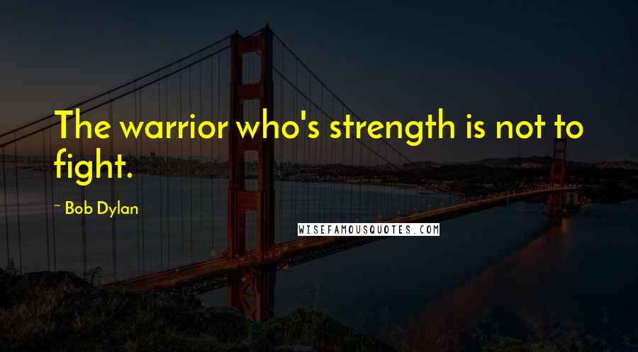 Bob Dylan Quotes: The warrior who's strength is not to fight.