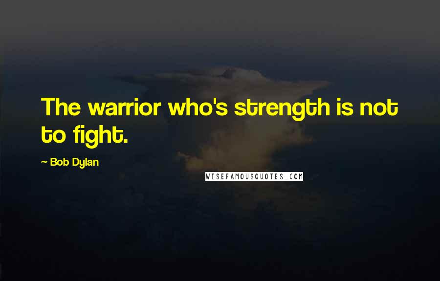 Bob Dylan Quotes: The warrior who's strength is not to fight.