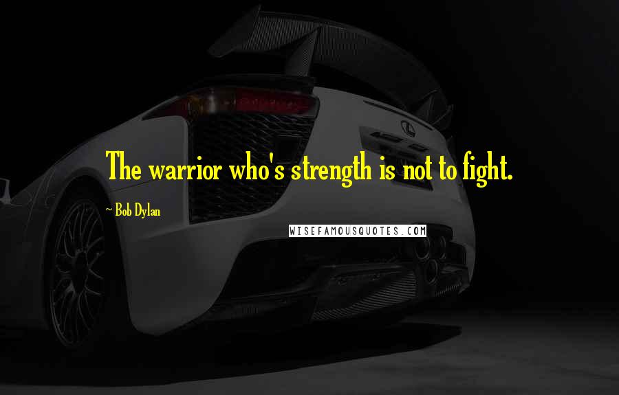 Bob Dylan Quotes: The warrior who's strength is not to fight.