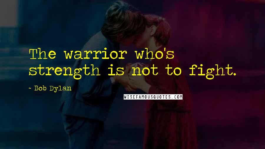 Bob Dylan Quotes: The warrior who's strength is not to fight.