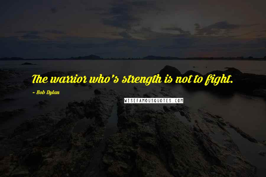 Bob Dylan Quotes: The warrior who's strength is not to fight.
