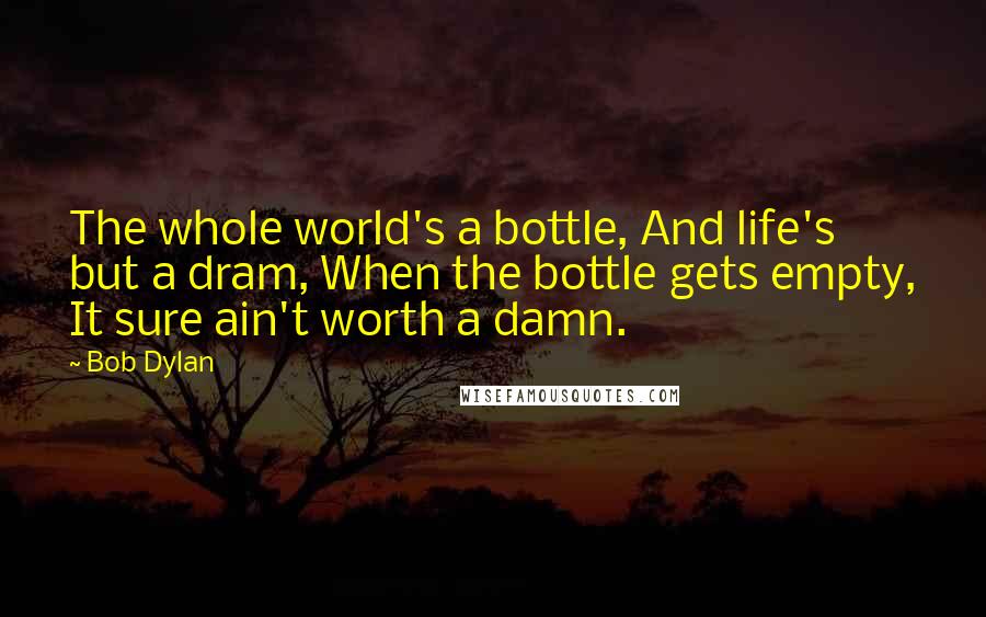 Bob Dylan Quotes: The whole world's a bottle, And life's but a dram, When the bottle gets empty, It sure ain't worth a damn.