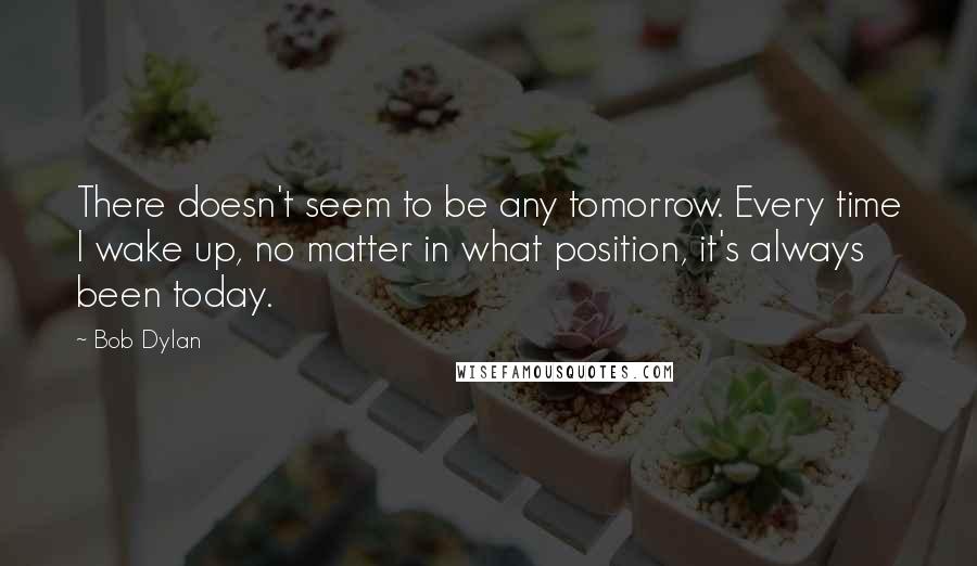 Bob Dylan Quotes: There doesn't seem to be any tomorrow. Every time I wake up, no matter in what position, it's always been today.