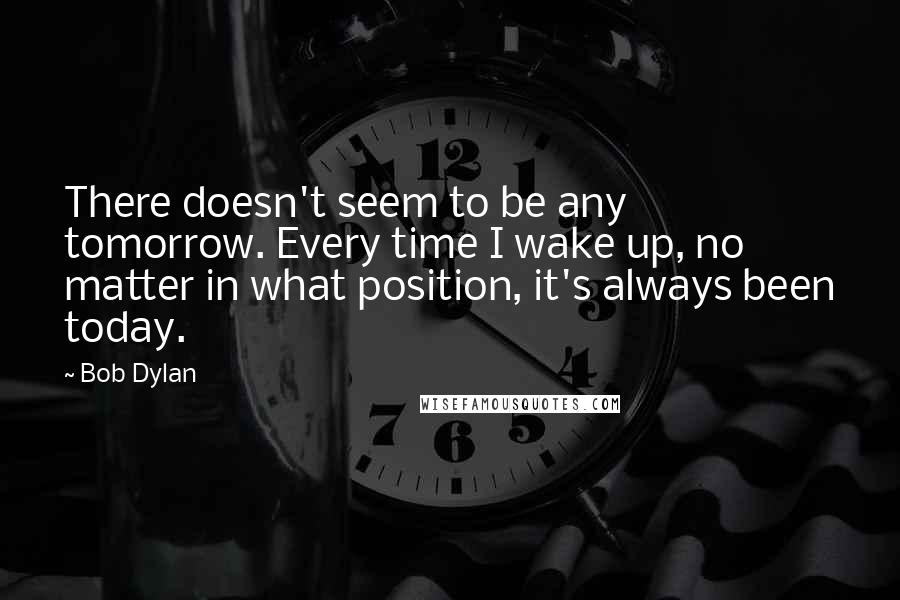 Bob Dylan Quotes: There doesn't seem to be any tomorrow. Every time I wake up, no matter in what position, it's always been today.