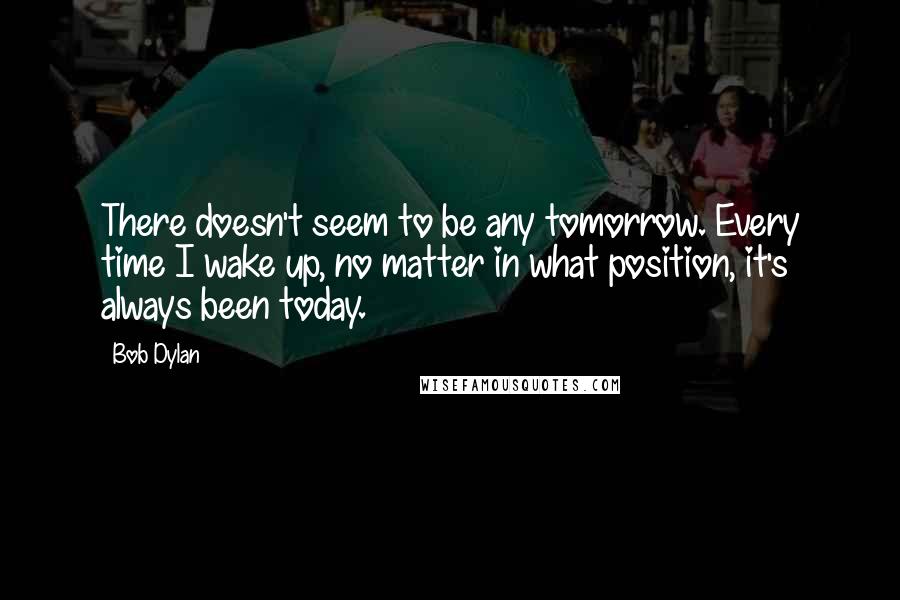 Bob Dylan Quotes: There doesn't seem to be any tomorrow. Every time I wake up, no matter in what position, it's always been today.