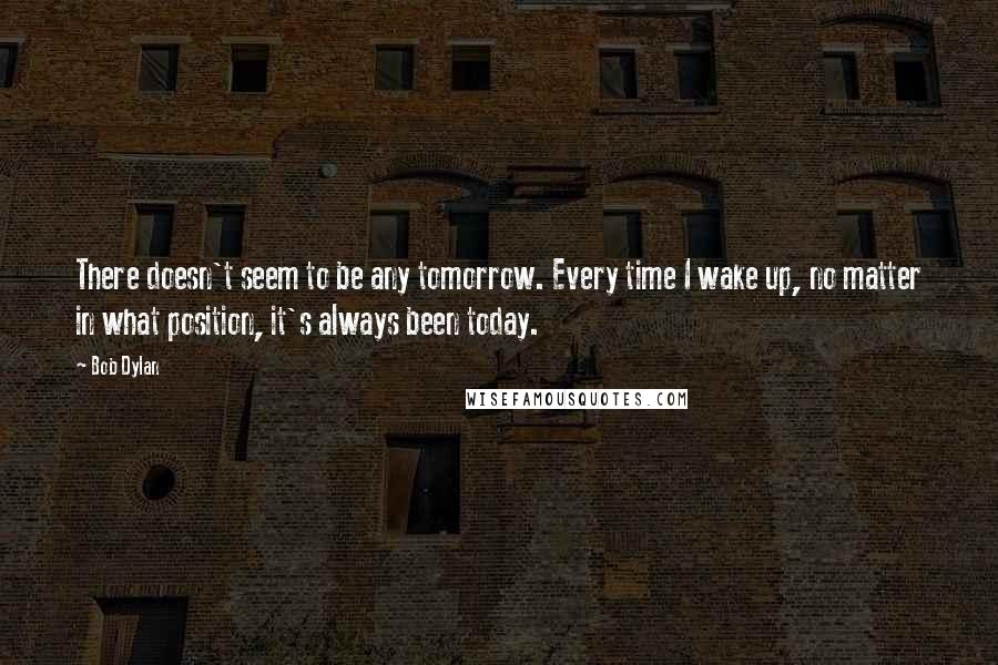 Bob Dylan Quotes: There doesn't seem to be any tomorrow. Every time I wake up, no matter in what position, it's always been today.