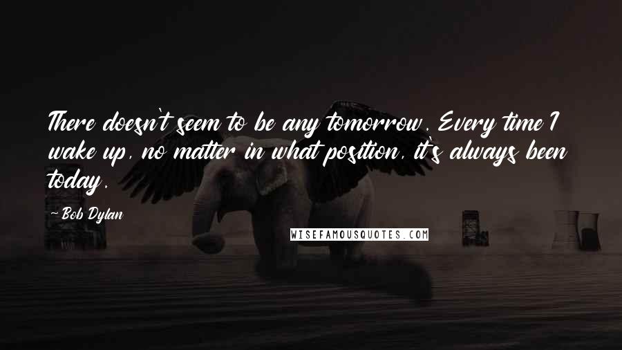 Bob Dylan Quotes: There doesn't seem to be any tomorrow. Every time I wake up, no matter in what position, it's always been today.