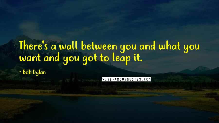 Bob Dylan Quotes: There's a wall between you and what you want and you got to leap it.