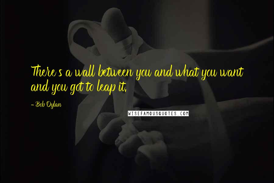 Bob Dylan Quotes: There's a wall between you and what you want and you got to leap it.