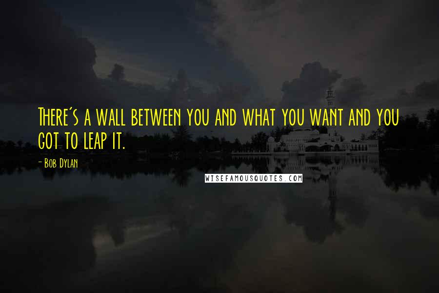 Bob Dylan Quotes: There's a wall between you and what you want and you got to leap it.