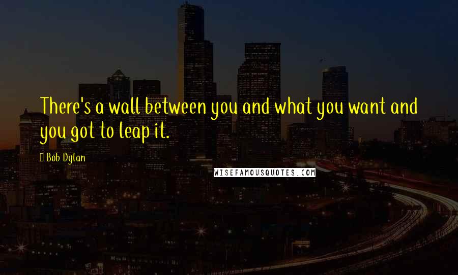 Bob Dylan Quotes: There's a wall between you and what you want and you got to leap it.