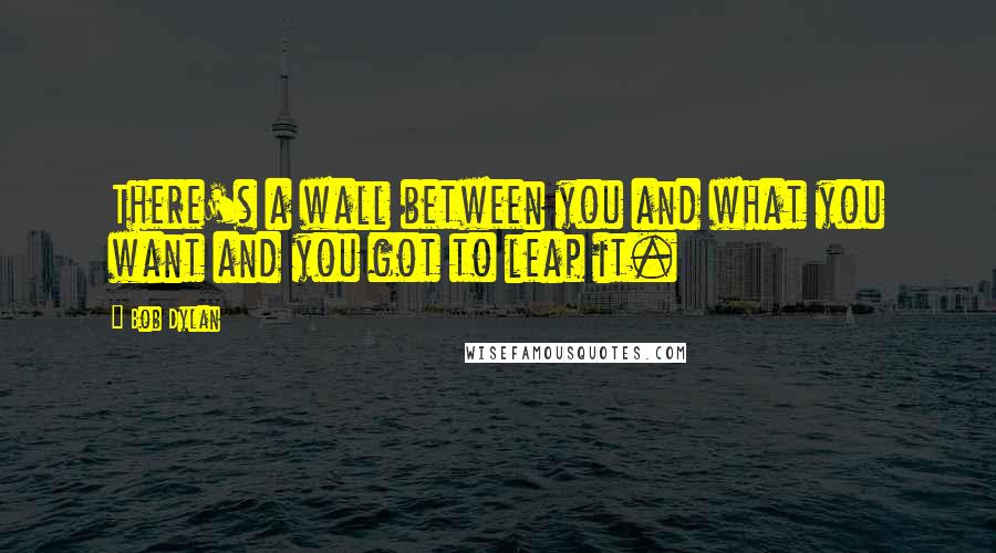 Bob Dylan Quotes: There's a wall between you and what you want and you got to leap it.