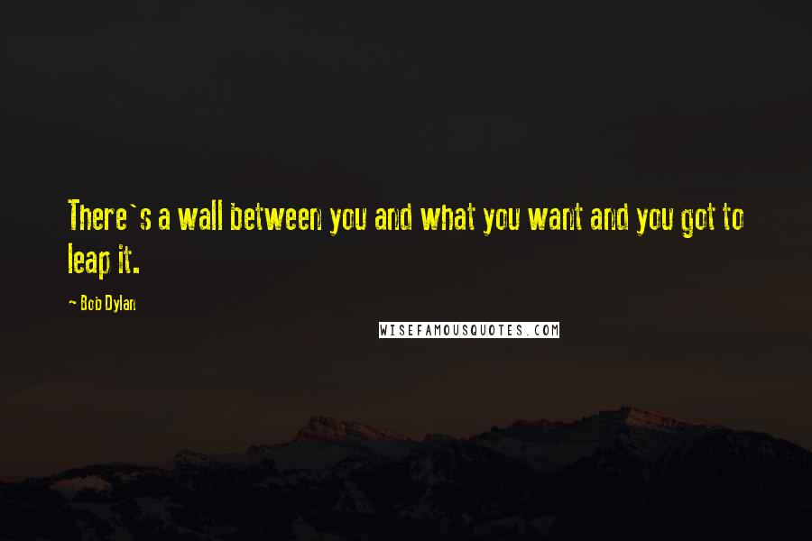Bob Dylan Quotes: There's a wall between you and what you want and you got to leap it.