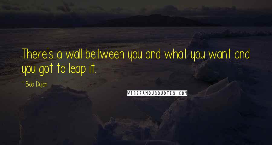 Bob Dylan Quotes: There's a wall between you and what you want and you got to leap it.