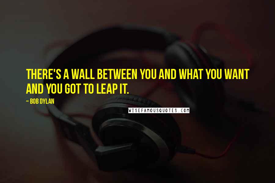 Bob Dylan Quotes: There's a wall between you and what you want and you got to leap it.