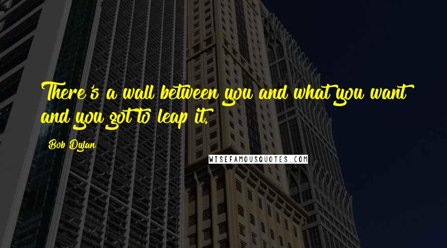 Bob Dylan Quotes: There's a wall between you and what you want and you got to leap it.