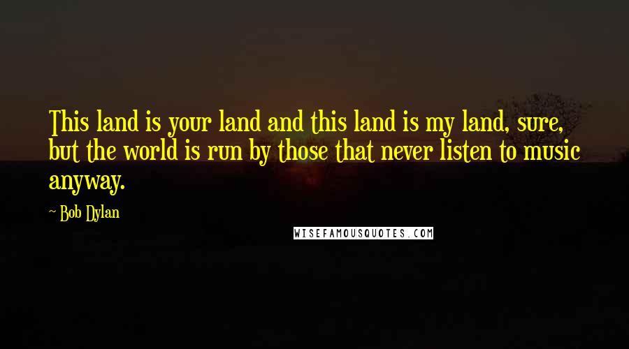 Bob Dylan Quotes: This land is your land and this land is my land, sure, but the world is run by those that never listen to music anyway.