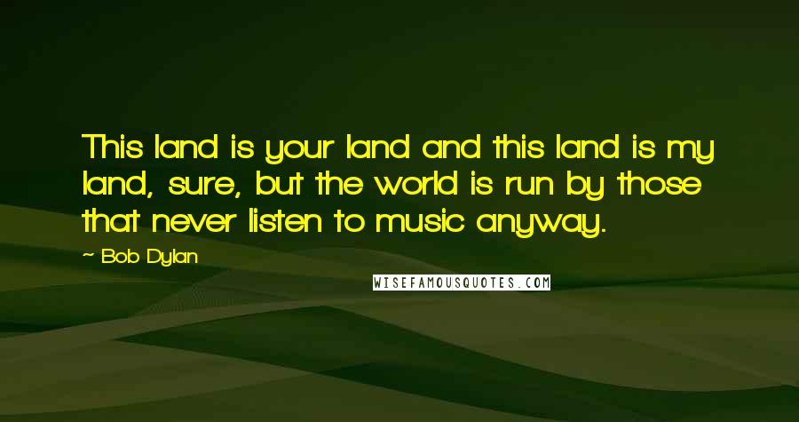 Bob Dylan Quotes: This land is your land and this land is my land, sure, but the world is run by those that never listen to music anyway.